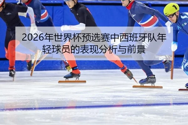 nian-shi-jie-bei-yu-xuan-sai-zhong-xi-ban-ya-dui-nian-qing-qiu-yuan-de-biao-xian-fen-xi-yu-qian-jing-2-306.jpg