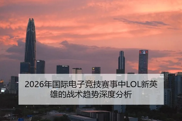 2026年国际电子竞技赛事中LOL新英雄的战术趋势深度分析
