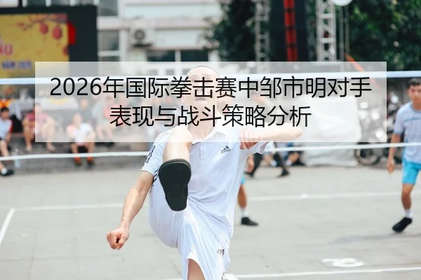 2026年国际拳击赛中邹市明对手表现与战斗策略分析
