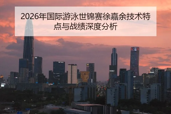 2026年国际游泳世锦赛徐嘉余技术特点与战绩深度分析