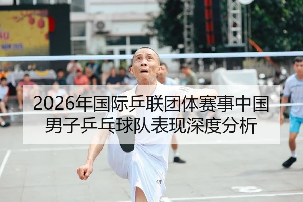 2026年国际乒联团体赛事中国男子乒乓球队表现深度分析