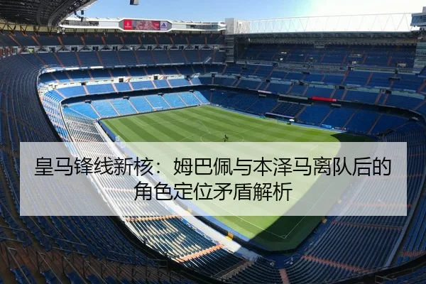 皇马锋线新核：姆巴佩与本泽马离队后的角色定位矛盾解析
