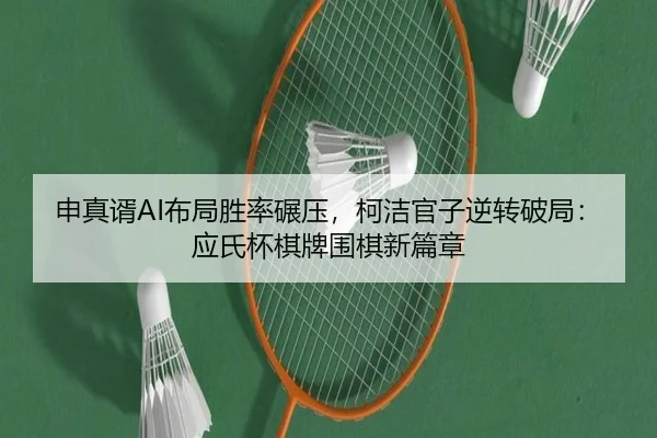 申真谞AI布局胜率碾压，柯洁官子逆转破局：应氏杯棋牌围棋新篇章